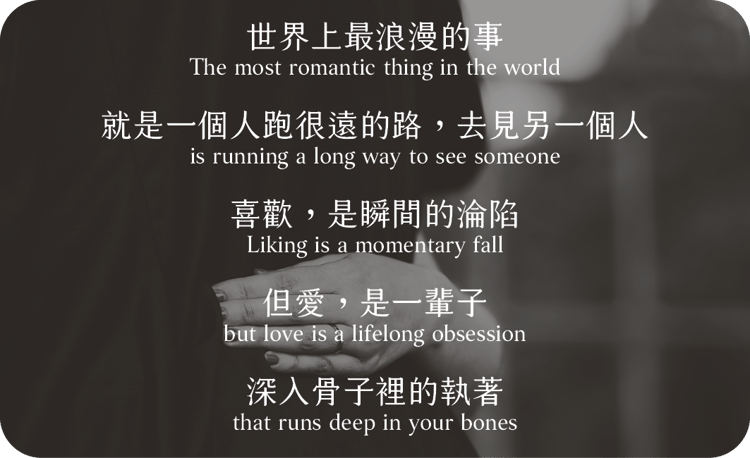 世界上最浪漫的事
就是一個人跑很遠的路，去見另一個人
喜歡，是瞬間的淪陷
但愛，是一輩子，
深入骨子裡的執著