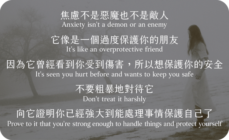 焦慮不是惡魔也不是敵人
它像是一個過度保護你的朋友
因為它曾經看到你受到傷害，所以想保護你的安全
不要粗暴地對待它
向它證明你已經強大到能處理事情保護自己了