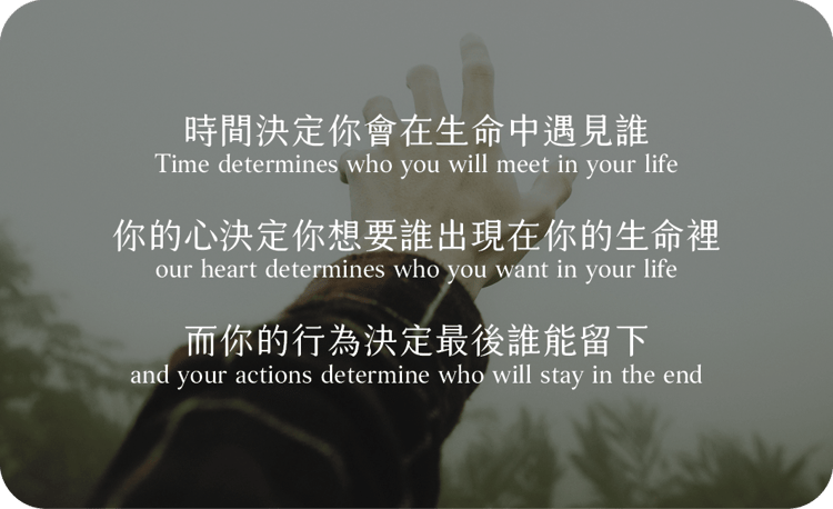 時間決定你會在生命中遇見誰
你的心決定你想要誰出現在你的生命裡
而你的行為決定最後誰能留下
