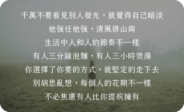 千萬不要看見別人發光，就覺得自己暗淡
他強任他強，清風排山崗
生活中人和人的節奏不一樣
有人三分鐘泡麵，有人三小時煲湯
你選擇了你要的方式，就堅定的走下去
別胡思亂想，每個人的花期不一樣
不必焦慮有人比你提前擁有