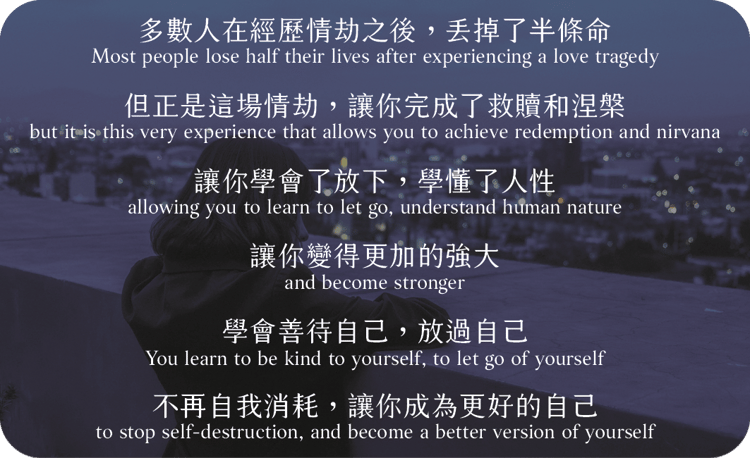 多數人在經歷情劫之後，丟掉了半條命，
但正是這場情劫，讓你完成了救贖和涅槃
讓你學會了放下，學懂了人性
讓你變得更加的強大，
學會善待自己，放過自己
不再自我消耗，讓你成為更好的自己