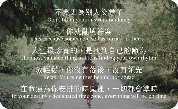 不要因為別人交卷了
你就亂填答案
人生最珍貴的，是找到自己的節奏
放輕鬆，你沒有落後，沒有領先
在命運為你安排的時區裡，一切都會準時