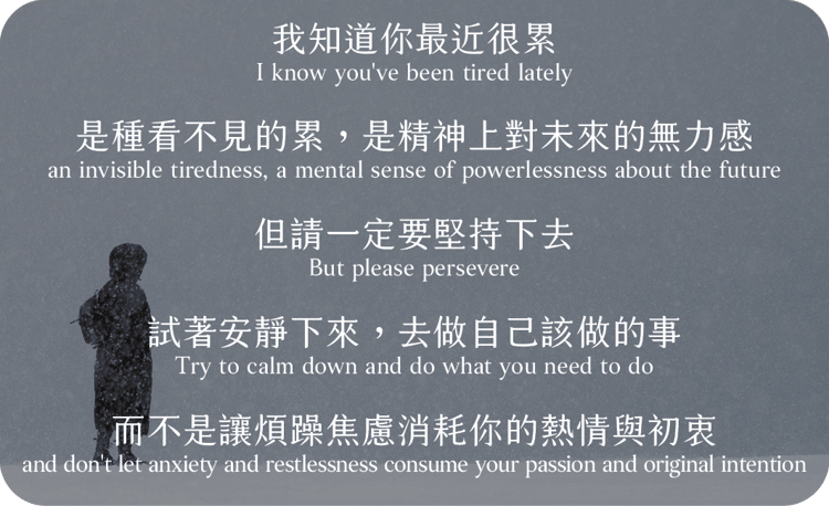 我知道你最近很累
是種看不見的累
是精神上對未來的無力感，但請一定要堅持下去
試著安靜下來，去做自己該做的事
而不是讓煩躁焦慮消耗你的熱情與初衷