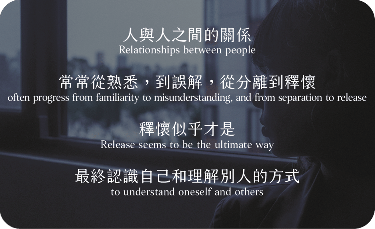 人與人之間的關係
常常從熟悉，到誤解，
從分離到釋懷
釋懷似乎才是
最終認識自己和理解別人的方式