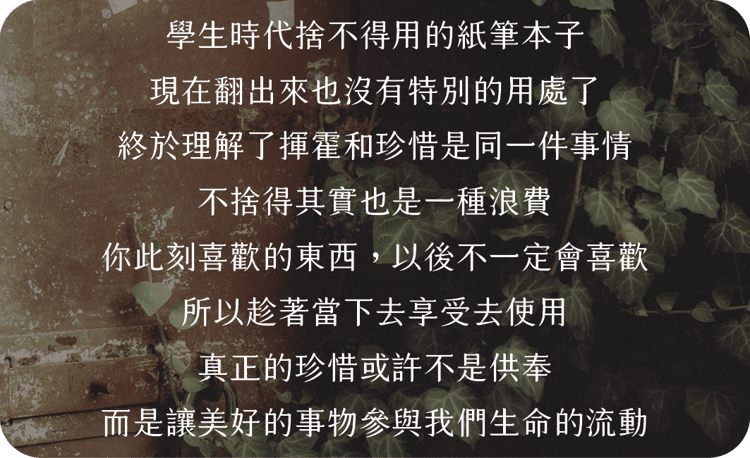 學生時代捨不得用的紙筆本子
現在翻出來也沒有特別的用處了
終於理解了揮霍和珍惜是同一件事情
不捨得其實也是一種浪費
你此刻喜歡的東西，以後不一定會喜歡
所以趁著當下去享受去使用，
真正的珍惜或許不是供奉，
而是讓美好的事物參與我們生命的流動。