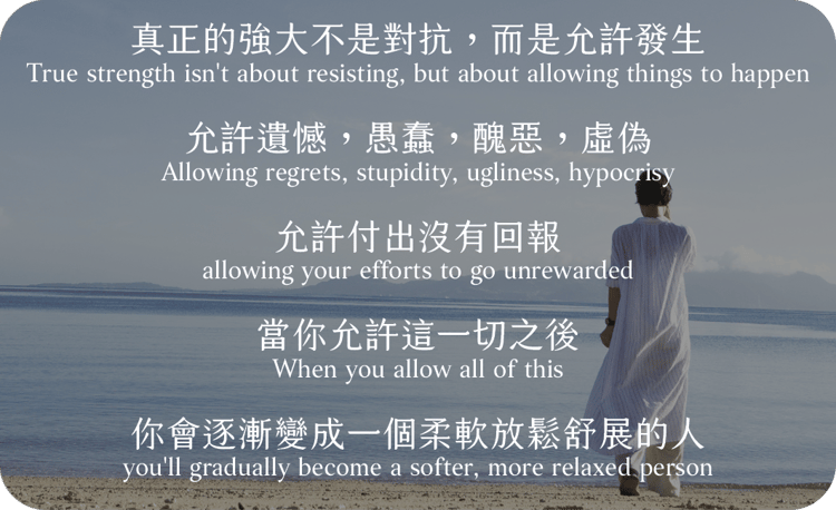真正的強大不是對抗，而是允許發生
允許遺憾，愚蠢，醜惡，虛偽
允許付出沒有回報
當你允許這一切之後，
你會逐漸變成一個柔軟放鬆舒展的人