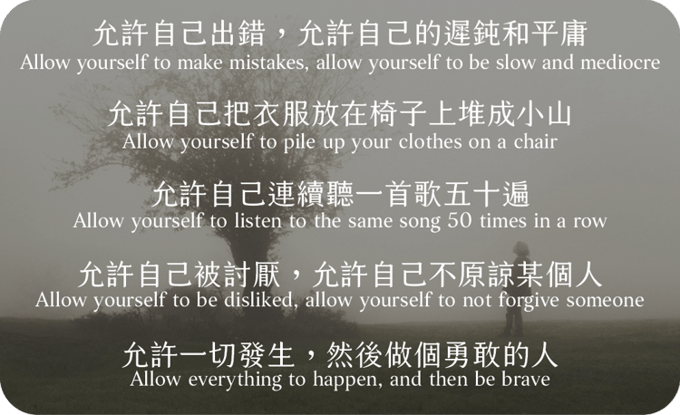 允許自己出錯，允許自己的遲鈍和平庸
允許自己把衣服放在椅子上堆成小山
允許自己連續聽一首歌五十遍
允許自己被討厭，允許自己不原諒某個人
允許一切發生，然後做個勇敢的人